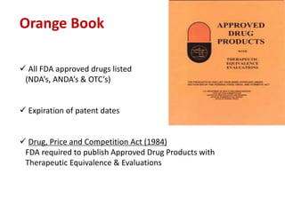 Orange Book
 All FDA approved drugs listed
(NDA’s, ANDA’s & OTC’s)
 Expiration of patent dates
 Drug, Price and Competition Act (1984)
FDA required to publish Approved Drug Products with
Therapeutic Equivalence & Evaluations
 