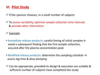 VI. Pilot Study
 If the sponsor chooses, in a small number of subjects
 To assess variability, optimize sample collection time intervals
& provide other information
 Example:
• Immediate-release products: careful timing of initial samples→
avoid a subsequent finding that the first sample collection,
occured after the plasma concentration peak
• Modified-release products: determine the sampling schedule →
assess lag time & dose dumping
 Can be appropriate, provided its design & execution are suitable &
sufficient number of subjects have completed the study
 