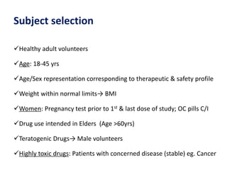 Subject selection
Healthy adult volunteers
Age: 18-45 yrs
Age/Sex representation corresponding to therapeutic & safety profile
Weight within normal limits→ BMI
Women: Pregnancy test prior to 1st & last dose of study; OC pills C/I
Drug use intended in Elders (Age >60yrs)
Teratogenic Drugs→ Male volunteers
Highly toxic drugs: Patients with concerned disease (stable) eg. Cancer
 