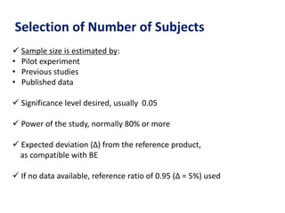 Selection of Number of Subjects
 Sample size is estimated by:
• Pilot experiment
• Previous studies
• Published data
 Significance level desired, usually 0.05
 Power of the study, normally 80% or more
 Expected deviation (Δ) from the reference product,
as compatible with BE
 If no data available, reference ratio of 0.95 (Δ = 5%) used
 
