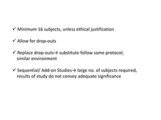  Minimum 16 subjects, unless ethical justification
 Allow for drop-outs
 Replace drop-outs→ substitute follow same protocol;
similar environment
 Sequential/ Add-on Studies→ large no. of subjects required,
results of study do not convey adequate significance
 
