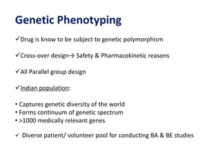 Genetic Phenotyping
Drug is know to be subject to genetic polymorphism
Cross-over design→ Safety & Pharmacokinetic reasons
All Parallel group design
Indian population:
• Captures genetic diversity of the world
• Forms continuum of genetic spectrum
• >1000 medically relevant genes
 Diverse patient/ volunteer pool for conducting BA & BE studies
 