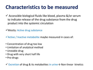 Characteristics to be measured
 Accessible biological fluids like blood, plasma &/or serum
to indicate release of the drug substance from the drug
product into the systemic circulation
Mostly: Active drug substance
Active / Inactive metabolite maybe measured in cases of:
• Concentration of drug too low
• Limitation of analytical method
• Unstable drug
• Drug with very short half life
• Pro-drugs
 Excretion of drug & its metabolites in urine→ Non-linear kinetics
 