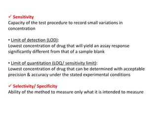  Sensitivity
Capacity of the test procedure to record small variations in
concentration
• Limit of detection (LOD):
Lowest concentration of drug that will yield an assay response
significantly different from that of a sample blank
• Limit of quantitation (LOQ/ sensitivity limit):
Lowest concentration of drug that can be determined with acceptable
precision & accuracy under the stated experimental conditions
 Selectivity/ Specificity
Ability of the method to measure only what it is intended to measure
 