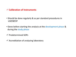  Calibration of Instruments
• Should be done regularly & as per standard procedures in
USP/BP/IP
• Done before starting the analysis at the development phase &
during the study phase
 Predetermined SOPs
 Accreditation of analyzing laboratory
 