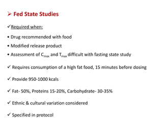  Fed State Studies
Required when:
• Drug recommended with food
• Modified release product
• Assessment of Cmax and Tmax difficult with fasting state study
 Requires consumption of a high fat food, 15 minutes before dosing
 Provide 950-1000 kcals
 Fat- 50%, Proteins 15-20%, Carbohydrate- 30-35%
 Ethnic & cultural variation considered
 Specified in protocol
 