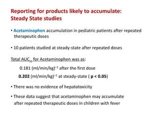 Reporting for products likely to accumulate:
Steady State studies
• Acetaminophen accumulation in pediatric patients after repeated
therapeutic doses
• 10 patients studied at steady-state after repeated doses
Total AUCss for Acetaminophen was as:
0.181 (ml/min/kg)–1 after the first dose
0.202 (ml/min/kg)–1 at steady-state ( p < 0.05)
• There was no evidence of hepatotoxicity
• These data suggest that acetaminophen may accumulate
after repeated therapeutic doses in children with fever
 
