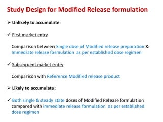 Study Design for Modified Release formulation
 Unlikely to accumulate:
 First market entry
Comparison between Single dose of Modified release preparation &
Immediate release formulation as per established dose regimen
 Subsequent market entry
Comparison with Reference Modified release product
 Likely to accumulate:
 Both single & steady state doses of Modified Release formulation
compared with immediate release formulation as per established
dose regimen
 