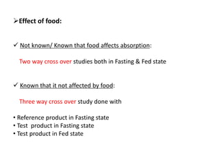 Effect of food:
 Not known/ Known that food affects absorption:
Two way cross over studies both in Fasting & Fed state
 Known that it not affected by food:
Three way cross over study done with
• Reference product in Fasting state
• Test product in Fasting state
• Test product in Fed state
 