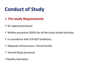 Conduct of Study
 Pre-study Requirements
 IEC approved protocol
 Written procedure (SOPs) for all the study related activities
 In accordance with ICH-GCP Guidelines
 Adequate infrastructure- Clinical facility
 Trained Study personnel
Healthy Volunteers
 