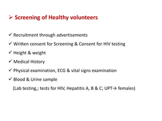  Screening of Healthy volunteers
 Recruitment through advertisements
 Written consent for Screening & Consent for HIV testing
 Height & weight
 Medical History
 Physical examination, ECG & vital signs examination
 Blood & Urine sample
(Lab testing,; tests for HIV, Hepatitis A, B & C; UPT→ females)
 