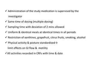  Administration of the study medication is supervised by the
investigator
 Same time of dosing (multiple dosing)
 Sampling time with deviation of 2 mins allowed
 Uniform & identical meals at identical times in all periods
 Restriction of xanthines, grapefruit, citrus fruits, smoking, alcohol
 Physical activity & posture standardized→
limit effects on GI flow & motility
All activities recorded in CRFs with time & date
 