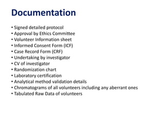 Documentation
• Signed detailed protocol
• Approval by Ethics Committee
• Volunteer Information sheet
• Informed Consent Form (ICF)
• Case Record Form (CRF)
• Undertaking by investigator
• CV of investigator
• Randomization chart
• Laboratory certification
• Analytical method validation details
• Chromatograms of all volunteers including any aberrant ones
• Tabulated Raw Data of volunteers
 