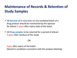 Maintenance of Records & Retention of
Study Samples
 All Records of in vivo tests on any marketed batch of a
drug product should be maintained by the Sponsor
for atleast 2 years after expiry date of the batch
 All Drug samples to be retained for a period of atleast
3 years after conduct of the study
OR
1year after expiry of the batch
[Stored in conditions consistent with the product labeling]
 