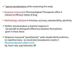  Special considerations while conducting this study:
• Response measured→ Pharmacological/ Therapeutic effect→
relevant to Efficacy/ Safety of drug
• Methodology validated→ Precision, accuracy, reproducibility, specificity
 Neither should produce a maximal response→
not possible to distinguish differences between formulations
given in those doses
 Response measured “quantitatively” under double-blind conditions,
on repetitive basis, to record pharmacodynamic events→
Pharmacodynamic effect curve
Eg: Heart rate, pupil diameter, BP
 