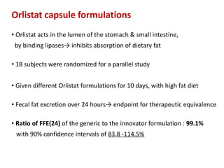 Orlistat capsule formulations
• Orlistat acts in the lumen of the stomach & small intestine,
by binding lipases→ inhibits absorption of dietary fat
• 18 subjects were randomized for a parallel study
• Given different Orlistat formulations for 10 days, with high fat diet
• Fecal fat excretion over 24 hours→ endpoint for therapeutic equivalence
• Ratio of FFE(24) of the generic to the innovator formulation : 99.1%
with 90% confidence intervals of 83.8 -114.5%
 