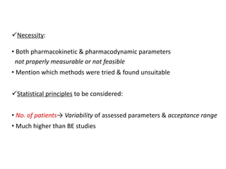 Necessity:
• Both pharmacokinetic & pharmacodynamic parameters
not properly measurable or not feasible
• Mention which methods were tried & found unsuitable
Statistical principles to be considered:
• No. of patients→ Variability of assessed parameters & acceptance range
• Much higher than BE studies
 
