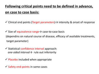 Following critical points need to be defined in advance,
on case to case basis:
 Clinical end points (Target parameters)→ intensity & onset of response
 Size of equivalence range→ case-to-case basis
(dependins on natural course of disease, efficacy of available treatments,
target parameter)
 Statistical confidence interval approach:
one-sided interval→ rule out inferiority
 Placebo included when appropriate
 Safety end-points in some cases
 