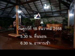 5.30 น. ตื่นนอน
6.30 น. อาหารเช้า
วันศุกร์ที่ 18 ธันวาคม 2558
 