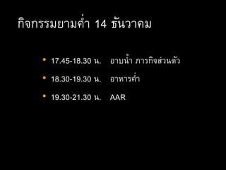 กิจกรรมยามค่า 14 ธันวาคม
• 17.45-18.30 น. อาบน้า ภารกิจส่วนตัว
• 18.30-19.30 น. อาหารค่า
• 19.30-21.30 น. AAR
 