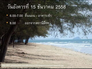 http://i831.photobucket.com/albums/zz235/vipaporn/vna-korn-beach/8.jpg
วันอังคารที่ 15 ธันวาคม 2558
• 6.00-7.00 ตื่นนอน - อาหารเช้า
• 8.00 ออกจากสถานีฝึกฯ
 