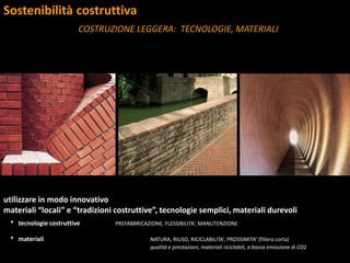Sostenibilità costruttiva
COSTRUZIONE LEGGERA: TECNOLOGIE, MATERIALI
utilizzare in modo innovativo
materiali “locali” e “tradizioni costruttive”, tecnologie semplici, materiali durevoli
* tecnologie costruttive PREFABBRICAZIONE, FLESSIBILITA’, MANUTENZIONE
* materiali NATURA, RIUSO, RICICLABILITA’, PROSSIMITA’ (filiera corta)
qualità e prestazioni, materiali riciclabili, a bassa emissione di CO2
 