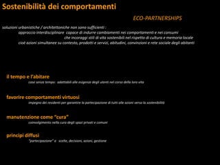 Sostenibilità dei comportamenti
ECO-PARTNERSHIPS
soluzioni urbanistiche / architettoniche non sono sufficienti :
approccio interdisciplinare capace di indurre cambiamenti nei comportamenti e nei consumi
che incoraggi stili di vita sostenibili nel rispetto di cultura e memoria locale
cioè azioni simultanee su contesto, prodotti e servizi, abitudini, convinzioni e rete sociale degli abitanti
il tempo e l’abitare
case senza tempo: adattabili alle esigenze degli utenti nel corso della loro vita
favorire comportamenti virtuosi
impegno dei residenti per garantire la partecipazione di tutti alle azioni verso la sostenibilità
manutenzione come “cura”
coinvolgimento nella cura degli spazi privati e comuni
principi diffusi
“partecipazione” a scelte, decisioni, azioni, gestione
 