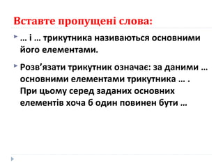 Вставте пропущені слова:
 … і … трикутника називаються основними
його елементами.
 Розв’язати трикутник означає: за даними …
основними елементами трикутника … .
При цьому серед заданих основних
елементів хоча б один повинен бути …
 