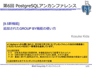 第6回 PostgreSQLアンカンファレンス 1/21
第6回 PostgreSQLアンカンファレンス
[9.5新機能]
追加されたGROUP BY機能の使い方
Kosuke Kida
SlideShareへの公開にあたり、2015年12月12日（土）アンカンファレンス当日の発表後に
いただいたコメントを元に一部項目を追加しています。
主な追記箇所
　P.9　　分析系の用途でDB選択時、本機能追加がどう影響するかコメント
　P.10- CUBEの実行計画をより分かりやすいものに変更、スライド追加
　P.20- 最後に挙げた疑問点のうち、解決の糸口になりそうな情報を発表後の質疑から追記
※追記個所は本テキストボックスと同色の枠で記載
 