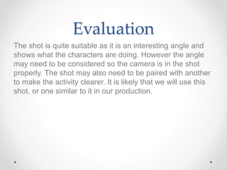 Evaluation
The shot is quite suitable as it is an interesting angle and
shows what the characters are doing. However the angle
may need to be considered so the camera is in the shot
properly. The shot may also need to be paired with another
to make the activity clearer. It is likely that we will use this
shot, or one similar to it in our production.
 