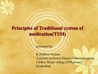 Principles of Traditional system ofPrinciples of Traditional system of
medication(TSM)medication(TSM)
presented by
K.Sudheer Kumar,
Assistant professor.Depot.of pharmacognosy
Chilkur Balaji college of Pharmacy,
Hyderabad.
1
 