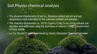 Soil Physio-chemical analysis
• The physical chracteristics of soil i.e., Moisture content,soil pH and soil
temperature were estimated for the collected polluted soil samples.
• The chemical chracteristic i.e., N,P,K,Organic C,Mg,Ca etc of the polluted soil
samples were estimated using the technique of Jackson (1985).Concentration
of trace metals.
• i.e.,Cu, Ni and Zn were determined by Atomic Absorption Spectrophotometer
 