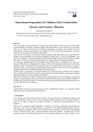 Journal of Education and Practice                                                          www.iiste.org
ISSN 2222-1735 (Paper) ISSN 2222-288X (Online)
Vol 1, No 3, 2010


  Educational Programmes for Children with Cerebral Palsy:
                          Parents’ and Teachers’ Dilemma
                                     Sankaranarayanan Paleeri
    Department of Social Science Education, NSS Training College, Ottapalam, Kerala, India -679 101
    * E-mail of the corresponding author: paleeri@gmail.com




Abstract
This article deals with the problems of children with Cerebral Palsy, which is considered a Non-Verbal
Learning Disorder. The paper is aimed to explain what Cerebral Palsy is and what the types of Cerebral
Palsy are. The paper also discusses the educational possibilities of children with Cerebral Palsy and
responsibilities of parents and teachers in the education of such children and their dilemma in selecting
proper way of schooling and instruction to the children.
It is a fact that 4 to 8 out of every thousand birth have Cerebral Palsy, either mild or severe and numbers of
children with such problems are increasing considerably. Cerebral Palsy is a static encephalopathy, is the
name for a collection of movement disorders caused by brain damage that occurs before, during or shortly
after birth. It is the most common neurologic disorder or common motor disability among children.
It is obviously right that majority of the children with Cerebral Palsy are intelligent and are able to be
educated. They must be paced properly for education either in the mainstream (inclusion) or in the special
education stream. There possibility for education must not be denied. Both mainstreaming and special
education have its own advantages and disadvantages. Parents should select one of the choices according to
the physical ability and communication ability their child possesses.
Teachers either in mainstream or in special education have particular duties to perform in the education
process of Palsied child. Schools should have opportunities for muscular trainings, various types of therapy
and special schemes to develop communication abilities.
Only with interventions of experts like neurologists, speech therapists, physical therapists, occupational
therapists, special education experts, psychologists, dedicated teachers and so on can make the education of
children with Cerebral Palsy fruitful. Least Restricted Environment and Individualized Educational Plan are
the best supporting for their education.

Key Words
Cerebral Palsy, Non-Verbal Learning Disorders, Static encephalopathy, Optimal care, inclusion, Special
Education System, Individualized Educational Plan.


1. Introduction
It is a fact that across the world the education sector is seriously thinking of the schooling of children with
Learning Disorders. Picture in India is also not different. Indian education sector has opened number of
doors for the entry of children with Learning Disorders or Non-Verbal Learning Disorders to avail
education.
Other than the common Learning Disabilities or Disorders like Dyslexia, Dysgraphia, Dyscalculia and
Dysnomia, some of the spectacular disorders are identified as Non-Verbal Learning Disorders (Thomas
S.K, Banuthej & Sangeetha J, 2003). The Non Verbal Learning Disorders (NVLD) refers to the affecting
factors of learning process due to physical disorders. Movement problems, unwanted body or limb
movement, failure of coordinating the muscle functions properly, difficulty to use hand or fingers or any


                                                      9
 