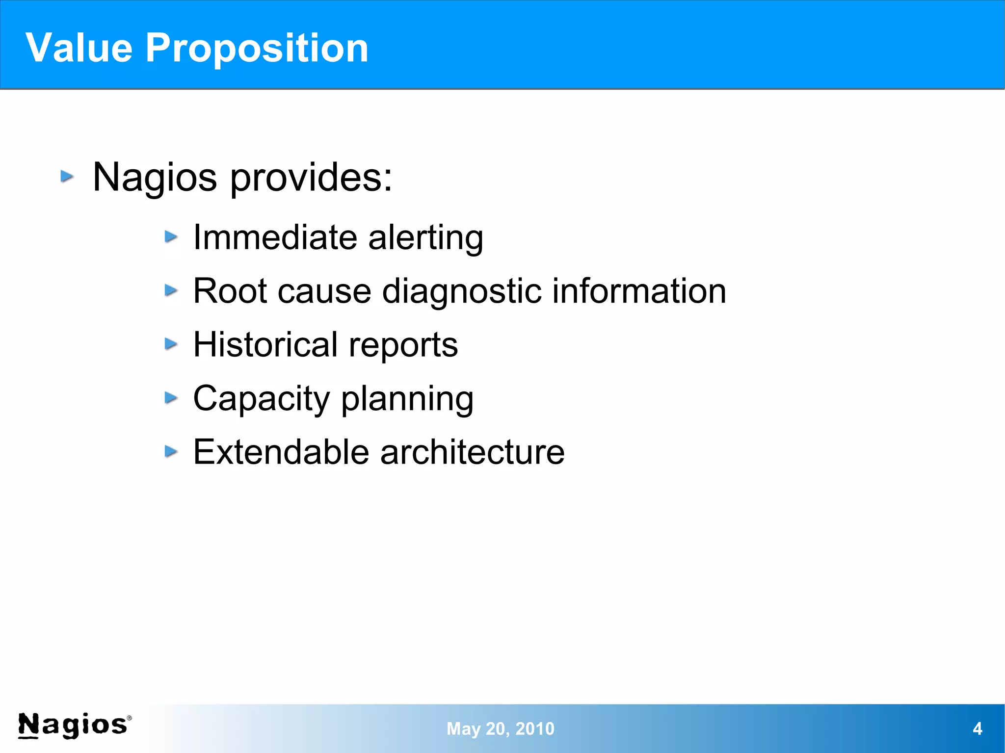 Value Proposition


   Nagios provides:
        Immediate alerting
        Root cause diagnostic information
        Historical reports
        Capacity planning
        Extendable architecture




                         May 20, 2010       4
 
