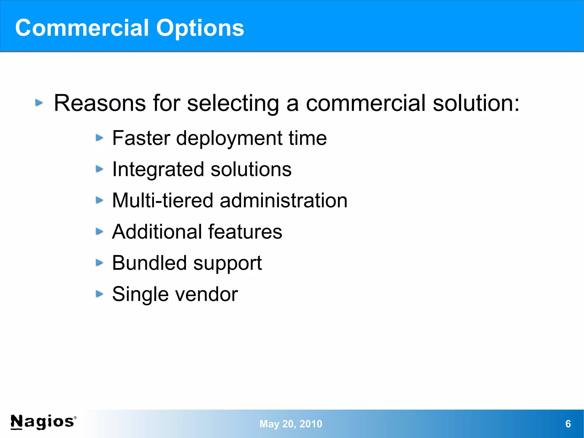 Commercial Options


   Reasons for selecting a commercial solution:
        Faster deployment time
        Integrated solutions
        Multi-tiered administration
        Additional features
        Bundled support
        Single vendor




                        May 20, 2010              6
 