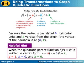 Because the vertex is translated  h  horizontal units and  k   vertical from the origin, the vertex of the parabola is at ( h ,  k ). When the quadratic parent function  f ( x ) =  x 2  is written in vertex form,  y  =  a ( x  –  h ) 2  +  k ,  a  = 1 ,  h  = 0 , and  k  = 0. Helpful Hint 
