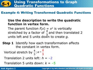 The parent function  f ( x ) =  x 2  is vertically  stretched by a factor of  and then translated 2 units left and 5 units down to create  g. Use the description to write the quadratic function in vertex form. Example 4: Writing Transformed Quadratic Functions  Step 1  Identify how each transformation affects the constant in vertex form.  Translation 2 units left:  h  =  –2   Translation 5 units down:  k  =  –5 Vertical stretch by  : 4 3 a  4 3 