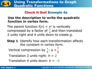 Check It Out!  Example 4a Use the description to write the quadratic function in vertex form. Step 1  Identify how each transformation affects the constant in vertex form.  Translation 2 units right:  h  =  2   Translation 4 units down:  k  =  –4 The parent function  f ( x ) =  x 2  is vertically    compressed by a factor of  and then translated    2 units right and 4 units down to create  g. Vertical compression by  :  a = 
