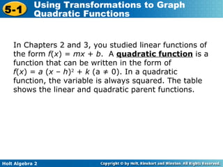 In Chapters 2 and 3, you studied linear functions of the form  f ( x ) =  mx  +  b .  A  quadratic function  is a function that can be written in the form of  f ( x ) =  a  ( x  –  h ) 2  +  k  (a ≠ 0). In a quadratic function, the variable is always squared. The table shows the linear and quadratic parent functions. 