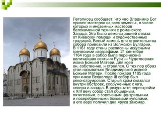 Летописец сообщает, что «во Владимир Бог привел мастеров из всех земель», в числе которых и иноземных мастеров белокаменной техники с романского Запада. Это было демонстрацией отказа от Киевской помощи и художественных традиций. Белый камень для строительства собора привозили из Волжской Булгарии. В 1161 году стены расписаны искусными греческими изографами. 21 сентября 1164 года в собор была перенесена величайшая святыня Руси — Чудотворная икона Божьей Матери, для коей он, собственно, и строился. С тех пор образ стал называться Владимирской иконой Божьей Матери. После пожара 1185 года при князе Всеволоде III собор был реконструирован. Старый храм оказался внутри обстроек, сооруженных с юга, севера и запада. В результате перестройки к XIII веку собор стал обширным, пятиглавым, с золоченым центральным и посеребренными боковыми куполами, а его верх получил два яруса закомар.  