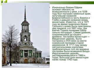 Изначально боярин Ефрем основал обитель на возвышенности у реки, а в 1038 году был построен каменный храм, получивший название Борисоглебского в честь Бориса и Глеба и давший название всему монастырю. Известно, что в 1577 году во время правления Ивана Грозного к храму были пристроены два придела, а в 1607 году, при взятии Торжка поляками собор сильно пострадал. Самая древняя, сохранившаяся до нашего времени, постройка монастыря — Введенская церковь, была построена в XVII веке на месте сожжённой поляками старой деревянной. В 1717 году между настоятельскими корпусами приблизительно того же времени постройки была возведена Входо-Иерусалимская церковь, реставрировавшаяся в 1980-х годах. Большой урон монастырю нанёс пожар 1742 года. 