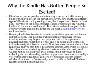 Why the Kindle Has Gotten People So Excited! EReaders are just so popular and this is why there are actually so many kinds of them available in the market, since every now and then a different type of eReader is coming out it gets very hard to pick and choose the best one. Today two of the most considerable ones are definitely are Amazons kindle and Barnes and nobles nook. Both kindle and nook are great in their own ways but to pick out the better one we much do a kindle reviewsvs nook comparison. Honestly kindle has found to have some great advantages over the Barnes and nobles nook. One thing that makes kindle a great device for easy usability and amazing for practical purposes is that it incorporates a physical keyboard rather then a virtual one. The push button technology makes the navigation fast and simple. Nook has a touchscreen which is less responsive and you may find it bothersome at times. Along with this kindle also offers a better readability, the text is crisper and can be easily read without putting strain on your eyes. Because kindle involves an E ink technology is provide reading just like on paper and even in severe sunlight you will be able to read most comfortably. Nook has a shinny display which makes it more reflective and you will be able to find it difficult to read the content in sharp lighting. 