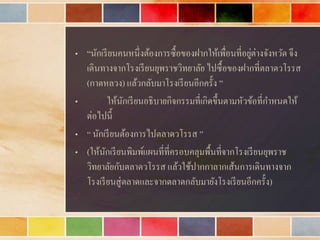 • “นักเรียนคนหนึ่งต้องกำรซื้อของฝำกให้เพื่อนที่อยู่ต่ำงจังหวัด จึง
เดินทำงจำกโรงเรียนยุพรำชวิทยำลัย ไปซื้อของฝำกที่ตลำดวโรรส
(กำดหลวง) แล้วกลับมำโรงเรียนอีกครั้ง ”
• ให้นักเรียนอธิบำยกิจกรรมที่เกิดขึ้นตำมหัวข้อที่กำหนดให้
ต่อไปนี้
• “ นักเรียนต้องกำรไปตลำดวโรรส ”
• (ให้นักเรียนพิมพ์แผนที่ที่ครอบคลุมพื้นที่จำกโรงเรียนยุพรำช
วิทยำลัยกับตลำดวโรรส แล้วใช้ปำกกำลำกเส้นกำรเดินทำงจำก
โรงเรียนสู่ตลำดและจำกตลำดกลับมำยังโรงเรียนอีกครั้ง)
 