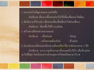 1. ตระหนักในปัญหำและควำมจำเป็น
คำอธิบำย ต้องกำรซื้อของฝำกไปให้เพื่อนที่ตนจะไปเยี่ยม
2. คิดวิเครำะห์วิจำรณ์ ( เลือกของที่จะซื้อเพื่อนำไปฝำกเพื่อน)
คำอธิบำย เลือกซื้อไส้อั่ว แกงฮังเล
3. สร้ำงทำงเลือกอย่ำงหลำกหลำย
คำอธิบำย - เส้นท่ำแพ - วัคเกตุ
- หน้ำตลำดเมืองใหม่ - ช้ำงม่อย
4. ประเมินทำงเลือกและเลือกทำงเลือก(เลือกวิธีกำรเดินทำหลำย ๆ วิธี)
คำอธิบำย จำกกำรดูเส้นทำงมำทั้งหมดเห็นได้ว่ำ เส้นช้ำงม่อย
จะใกล้ที่สุด โดยเริ่มจำกโรงเรียนยุพรำชไปจนถึงตลำดวโรรส
 