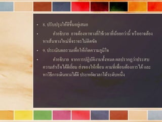 • 8. ปรับปรุงให้ดีขึ้นอยู่เสมอ
• คำอธิบำย อำจต้องหำทำงที่ใช้เวลำที่น้อยกว่ำนี้ หรืออำจต้อง
หำเส้นทำงใหม่ที่จรำจรไม่ติดขัด
• 9. ประเมินผลรวมเพื่อให้เกิดควำมภูมิใจ
• คำอธิบำย จำกกำรปฏิบัติงำนทั้งหมด ผลปรำกฏว่ำประสบ
ควำมสำเร็จได้ดีเยี่ยม ส่งของให้เพื่อน ตำมที่เพื่อนต้องกำรได้และ
หำวิธีกำรเดินทำงได้ดี ประหยัดเวลำได้ระดับหนึ่ง
 