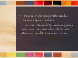 • จำกคะแนนที่ปรำกฏนักเรียนเลือกทำโครงงำนเรื่อง
โปรแกรมช่วยปฐมพยำบำลเบื้องต้น
• เพรำะ เป็นโปรแกรมที่มีประโยชน์ต่อคนทุกเพศทุก
วัยและหำกมีกำรแพร่หลำยมำกขึ้น จะเป็นประโยชน์
กว้ำงขวำงอย่ำงมำกทั้งในประเทสและต่ำงประเทศ
 