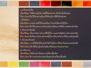 • 6. มาเรียนหนังสือ
• เพื่อแก้ปัญหา ไม่มีความรู้ มีความรู้ที่ไม่แตกฉาน ปรับตัวเข้ากับสังคม
• ได้ประโยชน์ คือ ได้วิชาความรู้และได้เรียนรู้การใช้ชีวิตในสังคม
• 7. ตั้งใจเรียน
• เพื่อแก้ปัญหา ขาดความเข้าใจในบทเรียน อ่านหนังสือเองไม่รู้เรื่อง
• ได้ประโยชน์ คือ ได้ความกระจ่างในบทเรียน ฝึกตนเองให้มีความขยันหมั่นเพียร
• 8. เรียนภาษาอังกฤษ
• เพื่อแก้ปัญหา สื่อสารกับชาวต่างชาติไม่รู้เรื่อง ภาษาสาคัญกับการประกอบอาชีพ
• ได้ประโยชน์ คือ สื่อสารกับชาวต่างชาติรู้เรื่อง มีโอกาสในการได้ทางานดีๆมากขึ้น
• 9. เรียนคอมพิวเตอร์
• เพื่อแก้ปัญหา การไม่รู้ไม่เข้าใจเทคโนโลยี ไม่รู้จักการใช้ประโยชน์จากเทคโนโลยี
• ได้ประโยชน์ คือ ได้เรียนรู้เทคโนโลยีมากขึ้นถึงประโยชน์และโทษ
• 10. สมัครงาน
• เพื่อแก้ปัญหา ไม่มีงานทา ต้องการรายได้มาเลี้ยงชีพ
• ได้ประโยชน์ คือ สามารถประกอบอาชีพและมีรายได้มาเลี้ยงชีพ
 