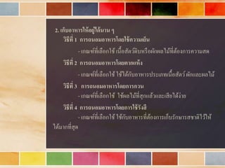 2. เก็บอาหารให้อยู่ได้นาน ๆ
วิธีที่ 1 การถนอมอาหารโดยใช้ความเย็น
- เกณฑ์ที่เลือกใช้ เนื้อสัตว์ดิบหรือผักผลไม้ที่ต้องกำรควำมสด
วิธีที่ 2 การถนอมอาหารโดยตากแห้ง
- เกณฑ์ที่เลือกใช้ใช้ได้กับอำหำรประเภทเนื้อสัตว์ผักและผลไม้
วิธีที่ 3 การถนอมอาหารโดยการกวน
- เกณฑ์ที่เลือกใช้ ใช้ผลไม้ที่สุกแล้วและเสียได้ง่ำย
วิธีที่ 4 การถนอมอาหารโดยการใช้รังสี
- เกณฑ์ที่เลือกใช้ ใช้กับอำหำรที่ต้องกำรเก็บรักษำรสชำติไว้ให้
ได้มำกที่สุด
 