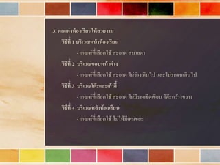 3. ตกแต่งห้องเรียนให้สวยงาม
วิธีที่ 1 บริเวณหน้าห้องเรียน
- เกณฑ์ที่เลือกใช้สะอำด สบำยตำ
วิธีที่ 2 บริเวณขอบหน้าต่าง
- เกณฑ์ที่เลือกใช้สะอำด ไม่ว่ำงเกินไป และไม่รกจนเกินไป
วิธีที่ 3 บริเวณโต๊ะและเก้าอี้
- เกณฑ์ที่เลือกใช้สะอำด ไม่มีรอยขีดเขียน โต๊ะกว้ำงขวำง
วิธีที่ 4 บริเวณหลังห้องเรียน
- เกณฑ์ที่เลือกใช้ไม่ให้มีเศษขยะ
 