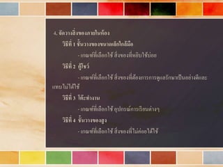 4. จัดวางสิ่งของภายในห้อง
วิธีที่ 1 ชั้นวางของขนาดเล็กใกล้มือ
- เกณฑ์ที่เลือกใช้สิ่งของที่หยิบใช้บ่อย
วิธีที่ 2 ตู้โชว์
- เกณฑ์ที่เลือกใช้สิ่งของที่ต้องกำรกำรดูแลรักษำเป้นอย่ำงดีและ
แทบไม่ได้ใช้
วิธีที่ 3 โต๊ะทางาน
- เกณฑ์ที่เลือกใช้อุปกรณ์กำรเรียนต่ำงๆ
วิธีที่ 4 ชั้นวางของสูง
- เกณฑ์ที่เลือกใช้สิ่งของที่ไม่ค่อยได้ใช้
 